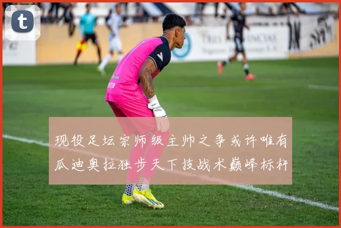 现役足坛宗师级主帅之争或许唯有瓜迪奥拉独步天下技战术巅峰标杆